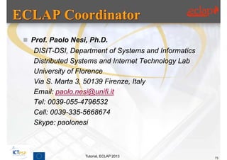  Prof. Paolo Nesi, Ph.D.
   DISIT-DSI, Department of Systems and Informatics
   Distributed Systems and Internet Technology Lab
   University of Florence
   Via S. Marta 3, 50139 Firenze, Italy
   Email: paolo.nesi@unifi.it
   Tel: 0039-055-4796532
   Cell: 0039-335-5668674
   Skype: paolonesi



                  Tutorial, ECLAP 2013                73
 