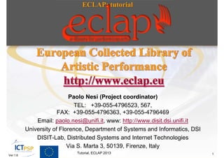 ECLAP: tutorial




                            Paolo Nesi (Project coordinator)
                              TEL: +39-055-4796523, 567,
                       FAX: +39-055-4796363, +39-055-4796469
              Email: paolo.nesi@unifi.it, www: http://www.disit.dsi.unifi.it
          University of Florence, Department of Systems and Informatics, DSI
              DISIT-Lab, Distributed Systems and Internet Technologies
                           Via S. Marta 3, 50139, Firenze, Italy
                             Tutorial, ECLAP 2013                              1
Ver 1.6
 