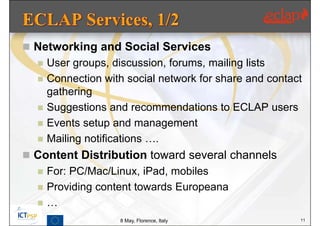  Networking and Social Services
     User groups, discussion, forums, mailing lists
     Connection with social network for share and contact
      gathering
     Suggestions and recommendations to ECLAP users
     Events setup and management
     Mailing notifications ….
 Content Distribution toward several channels
     For: PC/Mac/Linux, iPad, mobiles
     Providing content towards Europeana
     …
                    8 May, Florence, Italy               11
 