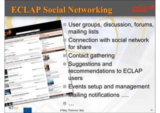  User groups, discussion, forums,
    mailing lists
   Connection with social network
    for share
   Contact gathering
   Suggestions and
    recommendations to ECLAP
    users
   Events setup and management
   Mailing notifications ….
  …
8 May, Florence, Italy               12
 