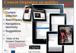 Local:
 Content
  collection
 Search/query
 Navigations..
  taxonomy
 Suggestions
…
 Video of the
  Content Organizer:
      http://bpnet.eclap.eu/drupal/?q=en-
       US/home&axoid=urn:axmedis:00000:
       obj:ea5eb861-18b6-4262-8d4b-
       77b3d3c084f0


                                             8 May, Florence, Italy   17
 