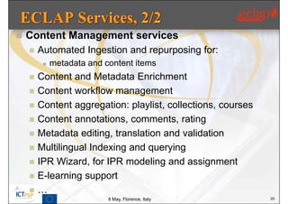  Content Management services
     Automated Ingestion and repurposing for:
          metadata and content items
     Content and Metadata Enrichment
     Content workflow management
     Content aggregation: playlist, collections, courses
     Content annotations, comments, rating
     Metadata editing, translation and validation
     Multilingual Indexing and querying
     IPR Wizard, for IPR modeling and assignment
     E-learning support
     …
                         8 May, Florence, Italy             20
 