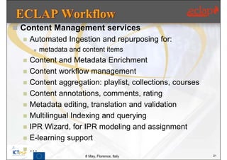  Content Management services
     Automated Ingestion and repurposing for:
          metadata and content items
     Content and Metadata Enrichment
     Content workflow management
     Content aggregation: playlist, collections, courses
     Content annotations, comments, rating
     Metadata editing, translation and validation
     Multilingual Indexing and querying
     IPR Wizard, for IPR modeling and assignment
     E-learning support
     …
                         8 May, Florence, Italy             21
 