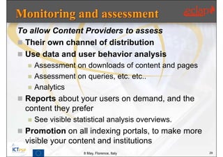 To allow Content Providers to assess
 Their own channel of distribution
 Use data and user behavior analysis
     Assessment on downloads of content and pages
     Assessment on queries, etc. etc..
     Analytics
 Reports about your users on demand, and the
  content they prefer
     See visible statistical analysis overviews.
 Promotion on all indexing portals, to make more
  visible your content and institutions
                     8 May, Florence, Italy          29
 