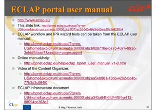  http://www.eclap.eu
 This slide link: http://bpnet.eclap.eu/drupal/?q=en-
    US/home&axoid=urn:axmedis:00000:obj:6f371ec5-b5d5-46e5-bd5e-a10a3e4228b4
 ECLAP workflow and IPR wizard tools can be taken from the ECLAP user
  manual:
    http://bpnet.eclap.eu/drupal/?q=en-
      US/home&axoid=urn:axmedis:00000:obj:b828710e-b77c-4074-993c-
      3efddfbfaad7&section=pagesupport
 Online manual/help:
    http://bpnet.eclap.eu/help/eclap_bpnet_user_manual_v1-0.htm
 Video of the Content Organizer:
    http://bpnet.eclap.eu/drupal/?q=en-
      US/home&axoid=urn:axmedis:00000:obj:ea5eb861-18b6-4262-8d4b-
      77b3d3c084f0
 ECLAP infrastructure document
    http://bpnet.eclap.eu/drupal/?q=en-
      US/home&axoid=urn:axmedis:00000:obj:a345a84f-6fdf-4f84-a412-
      88094ce363e2
                                  8 May, Florence, Italy                       32
 