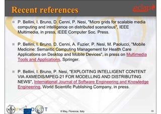  P. Bellini, I. Bruno, D. Cenni, P. Nesi, "Micro grids for scalable media
   computing and intelligence on distributed scenarious", IEEE
   Multimedia, in press, IEEE Computer Soc. Press.

 P. Bellini, I. Bruno, D. Cenni, A. Fuzier, P. Nesi, M. Paolucci, "Mobile
   Medicine: Semantic Computing Management for Health Care
   Applications on Desktop and Mobile Devices", in press on Multimedia
   Tools and Applications, Springer.

 P. Bellini, I. Bruno, P. Nesi, "EXPLOITING INTELLIGENT CONTENT
   VIA AXMEDIS/MPEG-21 FOR MODELLING AND DISTRIBUTING
   NEWS", International Journal of Software Engineering and Knowledge
   Engineering, World Scientific Publishing Company, in press.




                          8 May, Florence, Italy                             33
 
