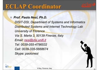  Prof. Paolo Nesi, Ph.D.
   DISIT-DSI, Department of Systems and Informatics
   Distributed Systems and Internet Technology Lab
   University of Florence
   Via S. Marta 3, 50139 Firenze, Italy
   Email: nesi@dsi.unifi.it
   Tel: 0039-055-4796532
   Cell: 0039-335-5668674
   Skype: paolonesi



                  8 May, Florence, Italy              34
 