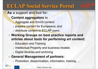  As a support and tool for:
     Content aggregators to
          Aggregate and Enrich content
          prepare content for Europeana, and
          distribute content to ECLAP users
     Working Groups on best practice reports and
      articles about tools for performing art content:
          Education and Training
          Intellectual Property and business models
          Digital libraries and archiving
     General Management of partners:
          Promotion, dissemination, information, training, …
                           8 May, Florence, Italy               7
 