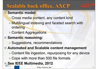  Semantic model:
   Cross media content, any content kind
   Multilingual indexing and faceted search with
    ordering
   Content Aggregations
 Semantic reasoning:
   Suggestions, recommendations
 Automated and Scalable content management
   Content file ingestion, repurposing for any device
   Cope with more than 500 file formats
 See IEEE Multimedia, 2012
                    8 May, Florence, Italy               9
 