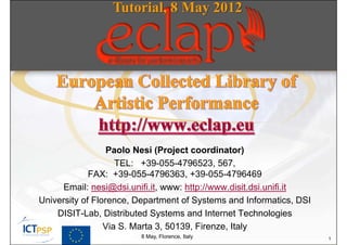 Tutorial, 8 May 2012




                  Paolo Nesi (Project coordinator)
                    TEL: +39-055-4796523, 567,
             FAX: +39-055-4796363, +39-055-4796469
      Email: nesi@dsi.unifi.it, www: http://www.disit.dsi.unifi.it
University of Florence, Department of Systems and Informatics, DSI
    DISIT-Lab, Distributed Systems and Internet Technologies
                 Via S. Marta 3, 50139, Firenze, Italy
                        8 May, Florence, Italy                       1
 