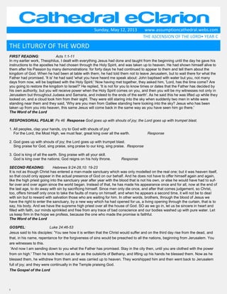 1
Cathedral eClarionSunday, May 12, 2013 www.assumptioncathedral.webs.com
THE ASCENSION OF THE LORD• YEAR C
FIRST READING: Acts 1:1-11
In my earlier work, Theophilus, I dealt with everything Jesus had done and taught from the beginning until the day he gave his
instructions to the apostles he had chosen through the Holy Spirit, and was taken up to heaven. He had shown himself alive to
them after his Passion by many demonstrations: for forty days he had continued to appear to them and tell them about the
kingdom of God. When he had been at table with them, he had told them not to leave Jerusalem, but to wait there for what the
Father had promised. 'It is' he had said 'what you have heard me speak about: John baptised with water but you, not many
days from now, will be baptised with the Holy Spirit.' Now having met together, they asked him, 'Lord, has the time come? Are
you going to restore the kingdom to Israel?' He replied, 'It is not for you to know times or dates that the Father has decided by
his own authority, but you will receive power when the Holy Spirit comes on you, and then you will be my witnesses not only in
Jerusalem but throughout Judaea and Samaria, and indeed to the ends of the earth'. As he said this he was lifted up while they
looked on, and a cloud took him from their sight. They were still staring into the sky when suddenly two men in white were
standing near them and they said, 'Why are you men from Galilee standing here looking into the sky? Jesus who has been
taken up from you into heaven, this same Jesus will come back in the same way as you have seen him go there.'
The Word of the Lord
RESPONSORIAL PSALM: Ps 46 Response God goes up with shouts of joy; the Lord goes up with trumpet blast.
1. All peoples, clap your hands, cry to God with shouts of joy!
For the Lord, the Most High, we must fear, great king over all the earth. Response
2. God goes up with shouts of joy; the Lord goes up with trumpet blast.
Sing praise for God, sing praise, sing praise to our king, sing praise. Response
3. God is king of all the earth. Sing praise with all your skill.
God is king over the nations; God reigns on his holy throne. Response
SECOND READING: Hebrews 9:24-28,10: 19-23
It is not as though Christ has entered a man-made sanctuary which was only modelled on the real one; but it was heaven itself,
so that could only appear in the actual presence of God on our behalf. And he does not have to offer himself again and again,
like the high priest going into the sanctuary year after year with the blood that is not his own, or else he would have had to suf-
fer over and over again since the world began. Instead of that, he has made his appearance once and for all, now at the end of
the last age, to do away with sin by sacrificing himself. Since men only die once, and after that comes judgement, so Christ,
too, offers himself only once to take the faults of many on himself, and when he appears a second time, it will not be to deal
with sin but to reward with salvation those who are waiting for him. In other words, brothers, through the blood of Jesus we
have the right to enter the sanctuary, by a new way which ha had opened for us, a living opening through the curtain, that is to
say, his body. And we have the supreme high priest over all the house of God. SO as we go in, let us be sincere in heart and
filled with faith, our minds sprinkled and free from any trace of bad conscience and our bodies washed up with pure water. Let
us keep firm in the hope we profess, because the one who made the promise is faithful.
The Word of the Lord
GOSPEL: Luke 24:46-53
Jesus said to his disciples: 'You see how it is written that the Christ would suffer and on the third day rise from the dead, and
that, in his name, repentance for the forgiveness of sins would be preached to all the nations, beginning from Jerusalem. You
are witnesses to this.
'And now I am sending down to you what the Father has promised. Stay in the city then, until you are clothed with the power
from on high.' Then he took them out as far as the outskirts of Bethany, and lifting up his hands he blessed them. Now as he
blessed them, he withdrew from them and was carried up to heaven. They worshipped him and then went back to Jerusalem
full of joy; and they were continually in the Temple praising God.
The Gospel of the Lord
THE LITURGY OF THE WORD
 