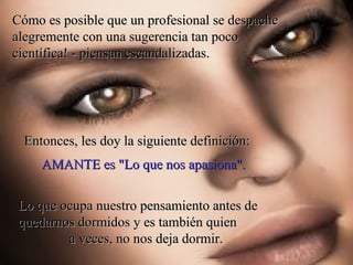 Cómo es posible que un profesional se despache alegremente con una sugerencia tan poco científica! - piensan escandalizadas. Entonces, les doy la siguiente definición:  Lo que ocupa nuestro pensamiento antes de quedarnos dormidos y es también quien  a veces, no nos deja dormir.  AMANTE es "Lo que nos apasiona".  
