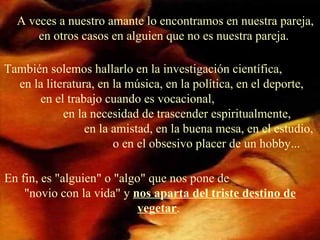 A veces a nuestro amante lo encontramos en nuestra pareja, en otros casos en alguien que no es nuestra pareja.   También solemos hallarlo en la investigación científica,  en la literatura, en la música, en la política, en el deporte,  en el trabajo cuando es vocacional,  en la necesidad de trascender espiritualmente,  en la amistad, en la buena mesa, en el estudio,  o en el obsesivo placer de un hobby... En fin, es "alguien" o "algo" que nos pone de  "novio con la vida" y  nos aparta del triste destino de vegetar .  