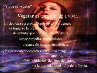 Y que es vegetar?  Vegetar  es tener miedo a vivir.   Es dedicarse a espiar como viven los demás,  es tomarse la presión,  deambular por consultorios médicos,  tomar remedios multicolores,   alejarse de las gratificaciones,   observar con decepción cada nueva arruga  que nos devuelve el espejo,   cuidarnos del frío, del calor,  de la humedad, del sol y de la lluvia. 