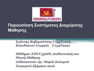 Παρουσίαση Συστήματος Διαχείρισης
Μάθησης
Ιωάννης Βαβαρούτσος U144N1016,
Κλαυδιανού Γεωργία U154N2291
Μάθημα: EDUC556DL Διαδικτυακή και
Μικτή Μάθηση
Διδάσκουσα: Δρ. Μαρία Σολωμού
Χειμερινό Εξάμηνο 2016
 