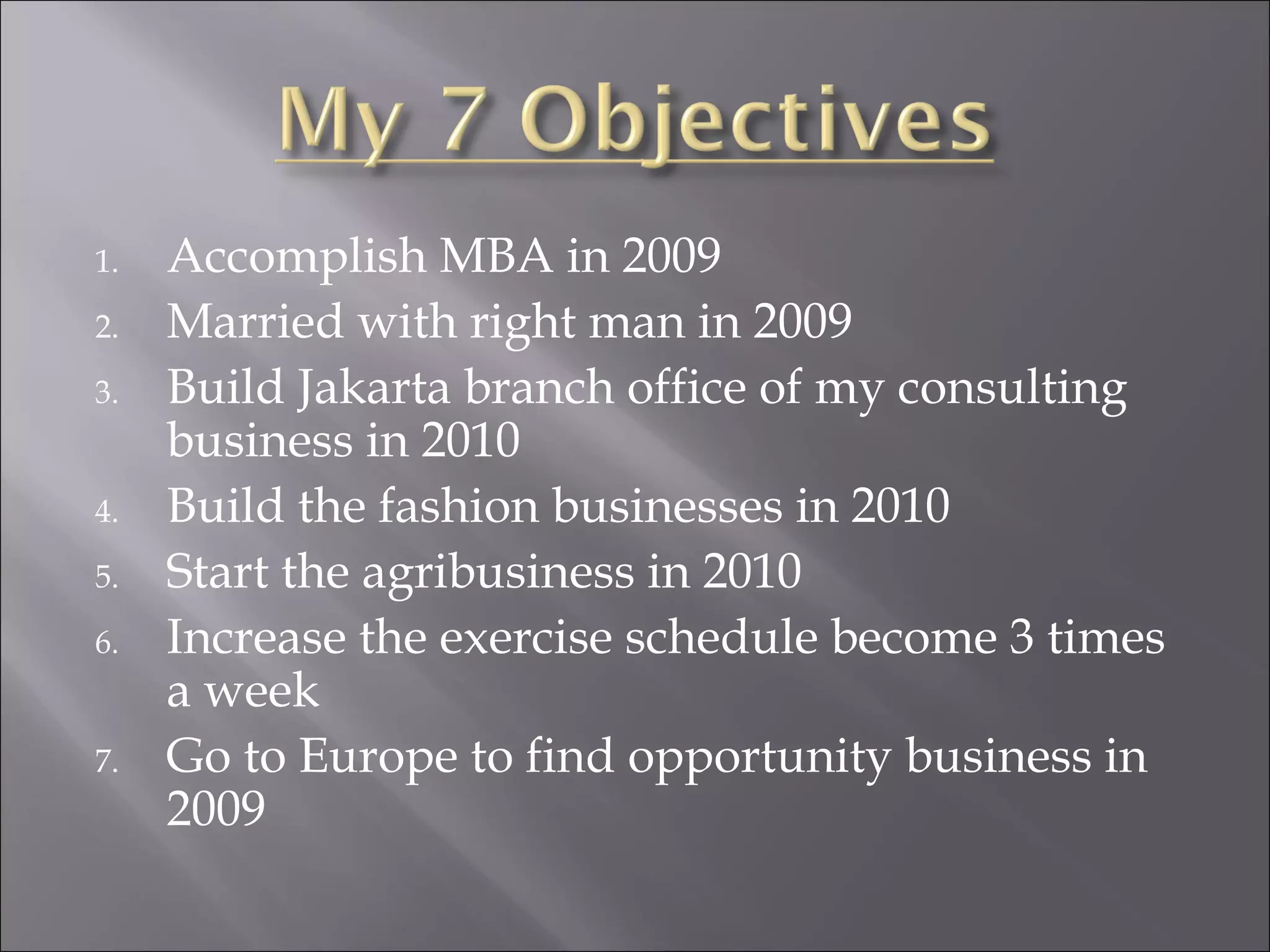 Accomplish MBA in 2009 Married with right man in 2009 Build Jakarta branch office of my consulting business in 2010 Build the fashion businesses in 2010 Start the agribusiness in 2010 Increase the exercise schedule become 3 times a week Go to Europe to find opportunity business in 2009 