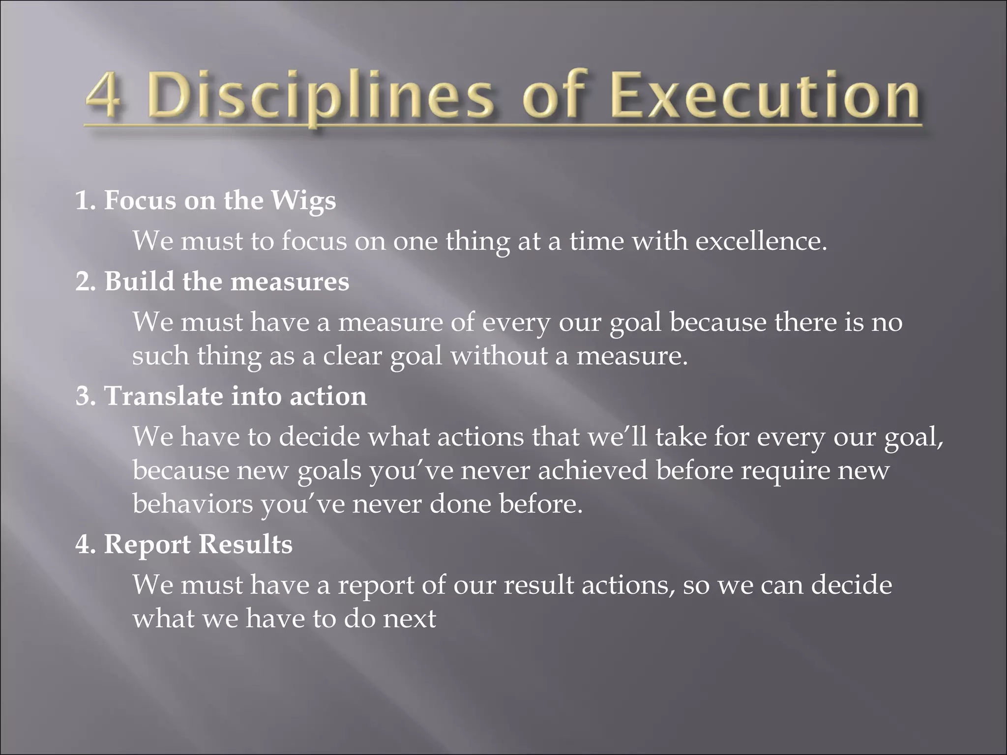 1. Focus on the Wigs We must to focus on one thing at a time with excellence. 2. Build the measures We must have a measure of every our goal because there is no such thing as a clear goal without a measure. 3. Translate into action We have to decide what actions that we’ll take for every our goal, because new goals you’ve never achieved before require new behaviors you’ve never done before. 4. Report Results We must have a report of our result actions, so we can decide what we have to do next 