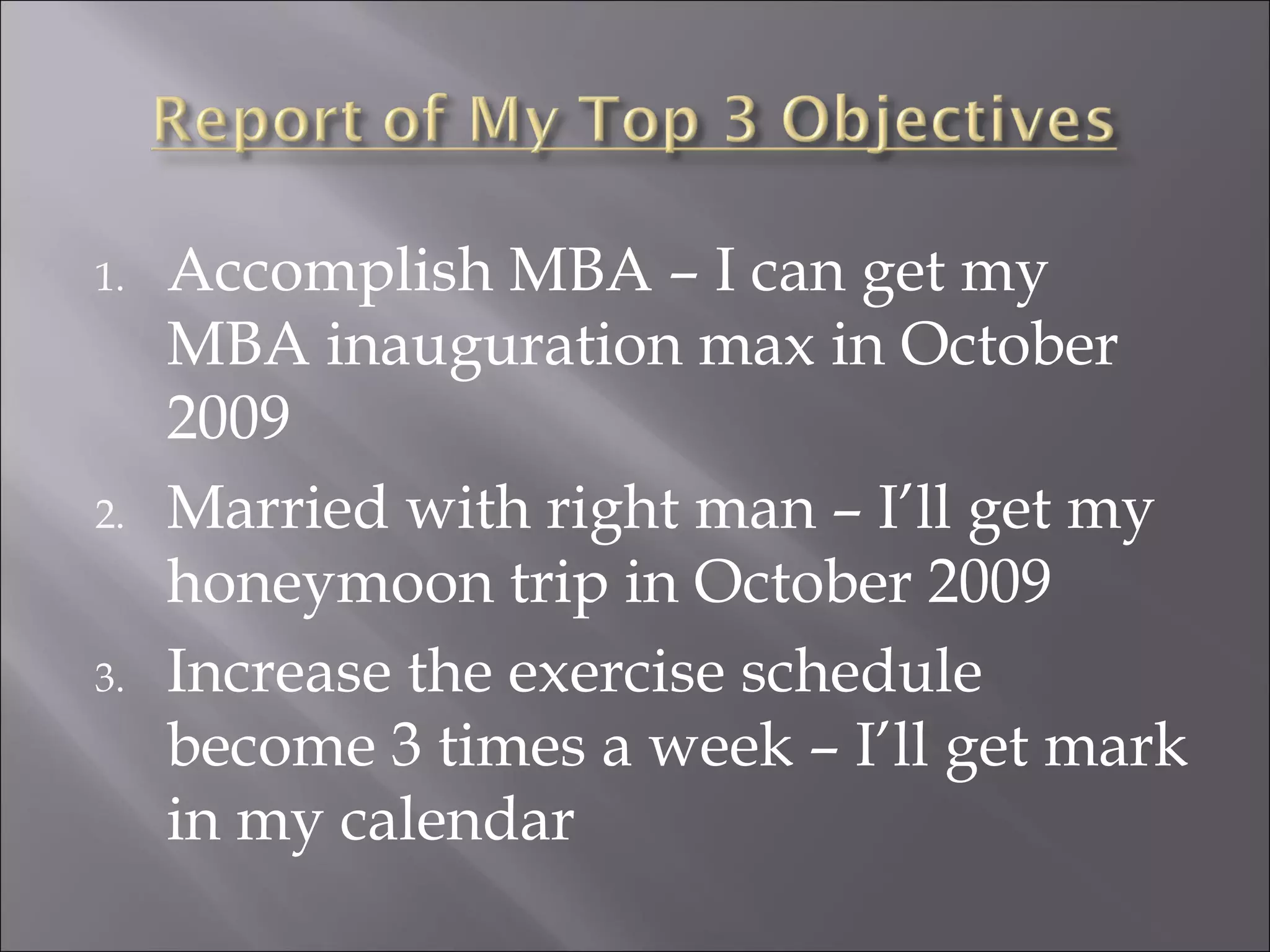 Accomplish MBA – I can get my MBA inauguration max in October 2009 Married with right man – I’ll get my honeymoon trip in October 2009 Increase the exercise schedule become 3 times a week – I’ll get mark in my calendar 