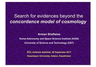 Search for evidences beyond the
concordance model of cosmology
Arman Shafieloo
Korea Astronomy and Space Science Institute (KASI)
University of Science and Technology (UST)
ECL science seminar, 28 September 2017
Nazarbayev University, Astana, Kazakhstan
 