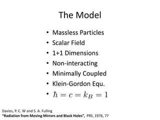The Model
• Massless Particles
• Scalar Field
• 1+1 Dimensions
• Non-interacting
• Minimally Coupled
• Klein-Gordon Equ.
•
Davies, P. C. W and S. A. Fulling
“Radiation from Moving Mirrors and Black Holes”, PRS, 1976, 77
 