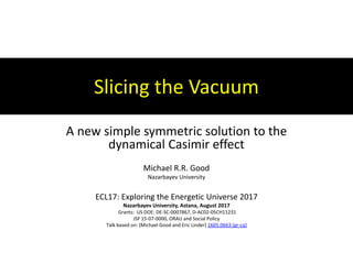 Slicing the Vacuum
A new simple symmetric solution to the
dynamical Casimir effect
Michael R.R. Good
Nazarbayev University
ECL17: Exploring the Energetic Universe 2017
Nazarbayev University, Astana, August 2017
Grants: US DOE: DE-SC-0007867, D-AC02-05CH11231
JSF 15-07-0000, ORAU and Social Policy
Talk based on: [Michael Good and Eric Linder] 1605.0663 [gr-cq]
 