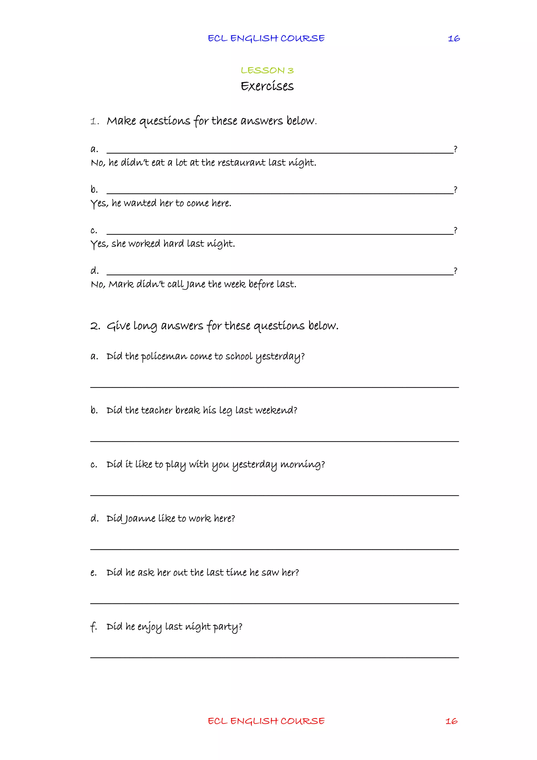 ECL ENGLISH COURSE
ECL ENGLISH COURSE 16
16
LESSON 3
Exercises
1. Make questions for these answers below.
a. ________________________________________________________________________________?
No, he didn’t eat a lot at the restaurant last night.
b. ________________________________________________________________________________?
Yes, he wanted her to come here.
c. ________________________________________________________________________________?
Yes, she worked hard last night.
d. ________________________________________________________________________________?
No, Mark didn’t call Jane the week before last.
2. Give long answers for these questions below.
a. Did the policeman come to school yesterday?
_____________________________________________________________________________________
b. Did the teacher break his leg last weekend?
_____________________________________________________________________________________
c. Did it like to play with you yesterday morning?
_____________________________________________________________________________________
d. Did Joanne like to work here?
_____________________________________________________________________________________
e. Did he ask her out the last time he saw her?
_____________________________________________________________________________________
f. Did he enjoy last night party?
_____________________________________________________________________________________
 