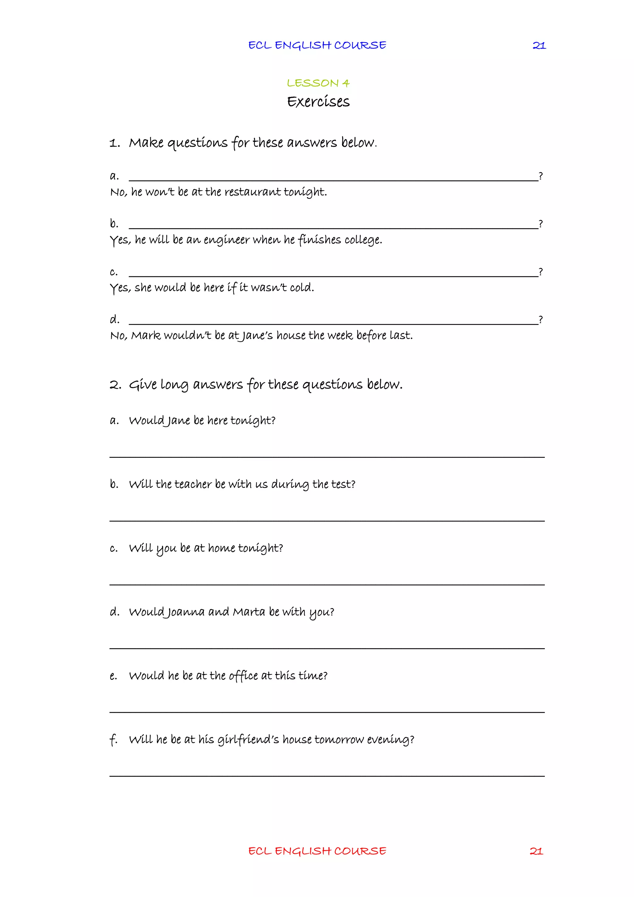 ECL ENGLISH COURSE
ECL ENGLISH COURSE 21
21
LESSON 4
Exercises
1. Make questions for these answers below.
a. ________________________________________________________________________________?
No, he won’t be at the restaurant tonight.
b. ________________________________________________________________________________?
Yes, he will be an engineer when he finishes college.
c. ________________________________________________________________________________?
Yes, she would be here if it wasn’t cold.
d. ________________________________________________________________________________?
No, Mark wouldn’t be at Jane’s house the week before last.
2. Give long answers for these questions below.
a. Would Jane be here tonight?
_____________________________________________________________________________________
b. Will the teacher be with us during the test?
_____________________________________________________________________________________
c. Will you be at home tonight?
_____________________________________________________________________________________
d. Would Joanna and Marta be with you?
_____________________________________________________________________________________
e. Would he be at the office at this time?
_____________________________________________________________________________________
f. Will he be at his girlfriend’s house tomorrow evening?
_____________________________________________________________________________________
 