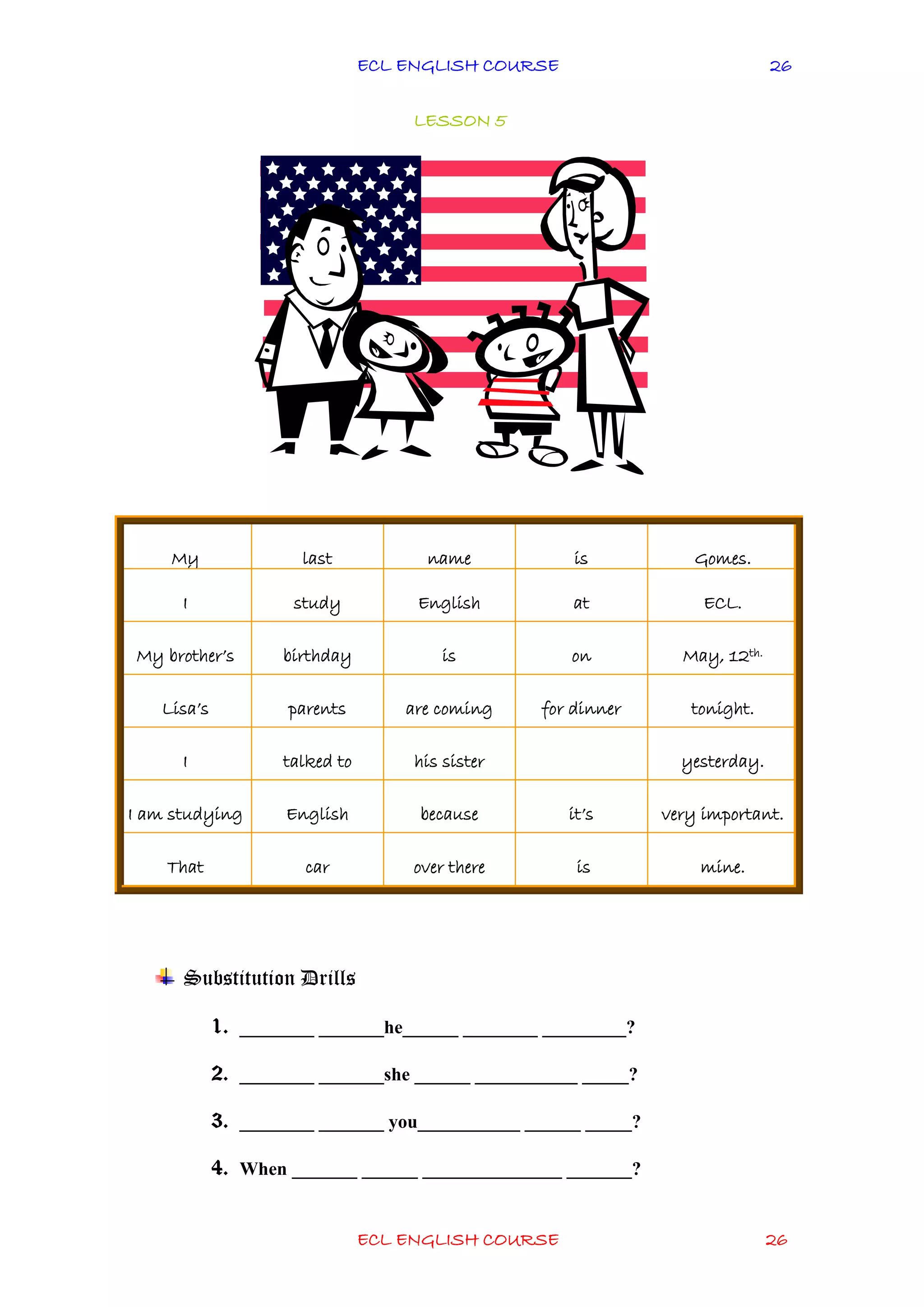 ECL ENGLISH COURSE
ECL ENGLISH COURSE 26
26
LESSON 5
Substitution Drills
1. ________ _______he______ ________ _________?
2. ________ _______she ______ ___________ _____?
3. ________ _______ you___________ ______ _____?
4. When _______ ______ _______________ _______?
My last name is Gomes.
I study English at ECL.
My brother’s birthday is on May, 12th.
Lisa’s parents are coming for dinner tonight.
I talked to his sister yesterday.
I am studying English because it’s very important.
That car over there is mine.
 