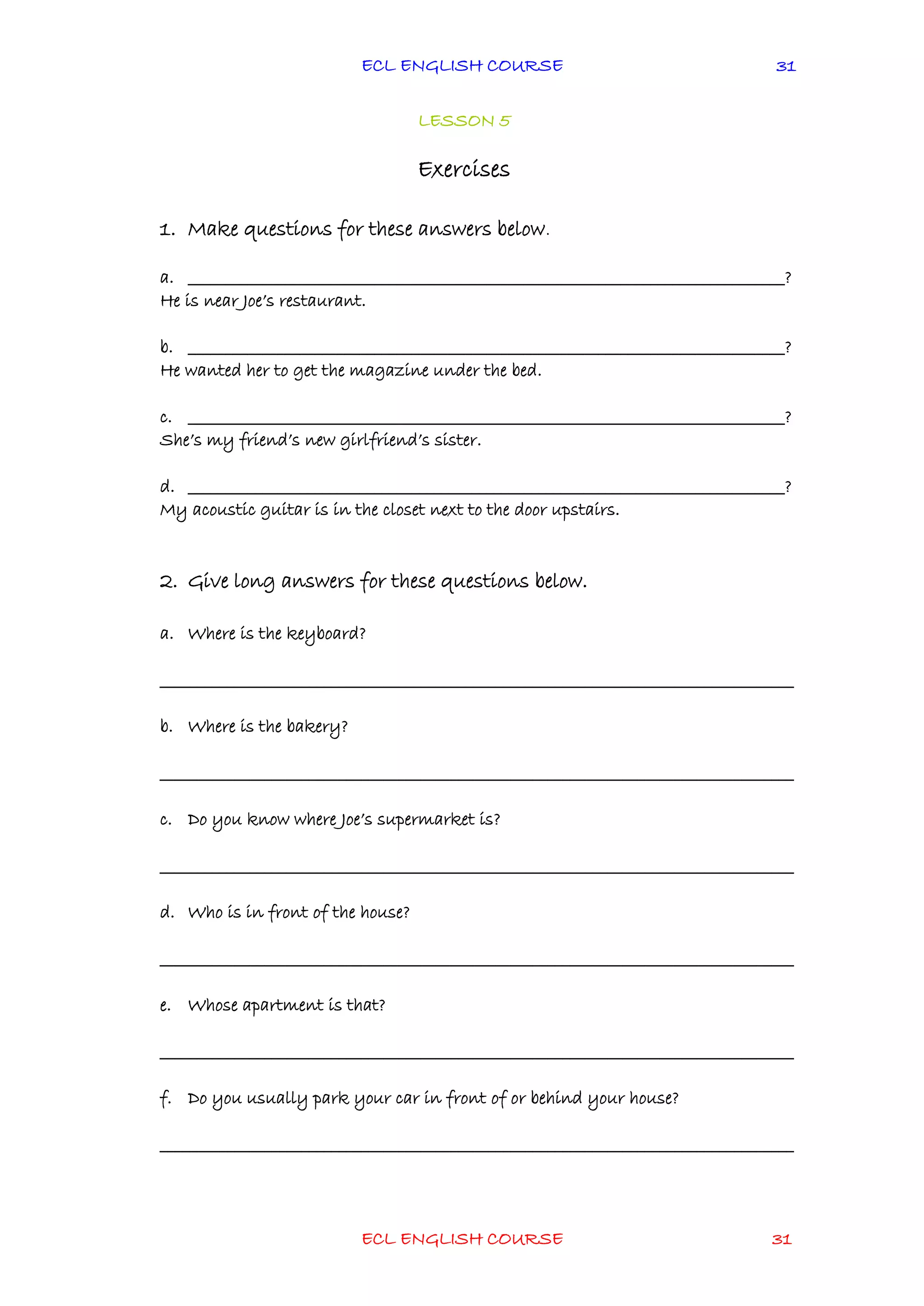 ECL ENGLISH COURSE
ECL ENGLISH COURSE 31
31
LESSON 5
Exercises
1. Make questions for these answers below.
a. ________________________________________________________________________________?
He is near Joe’s restaurant.
b. ________________________________________________________________________________?
He wanted her to get the magazine under the bed.
c. ________________________________________________________________________________?
She’s my friend’s new girlfriend’s sister.
d. ________________________________________________________________________________?
My acoustic guitar is in the closet next to the door upstairs.
2. Give long answers for these questions below.
a. Where is the keyboard?
_____________________________________________________________________________________
b. Where is the bakery?
_____________________________________________________________________________________
c. Do you know where Joe’s supermarket is?
_____________________________________________________________________________________
d. Who is in front of the house?
_____________________________________________________________________________________
e. Whose apartment is that?
_____________________________________________________________________________________
f. Do you usually park your car in front of or behind your house?
_____________________________________________________________________________________
 