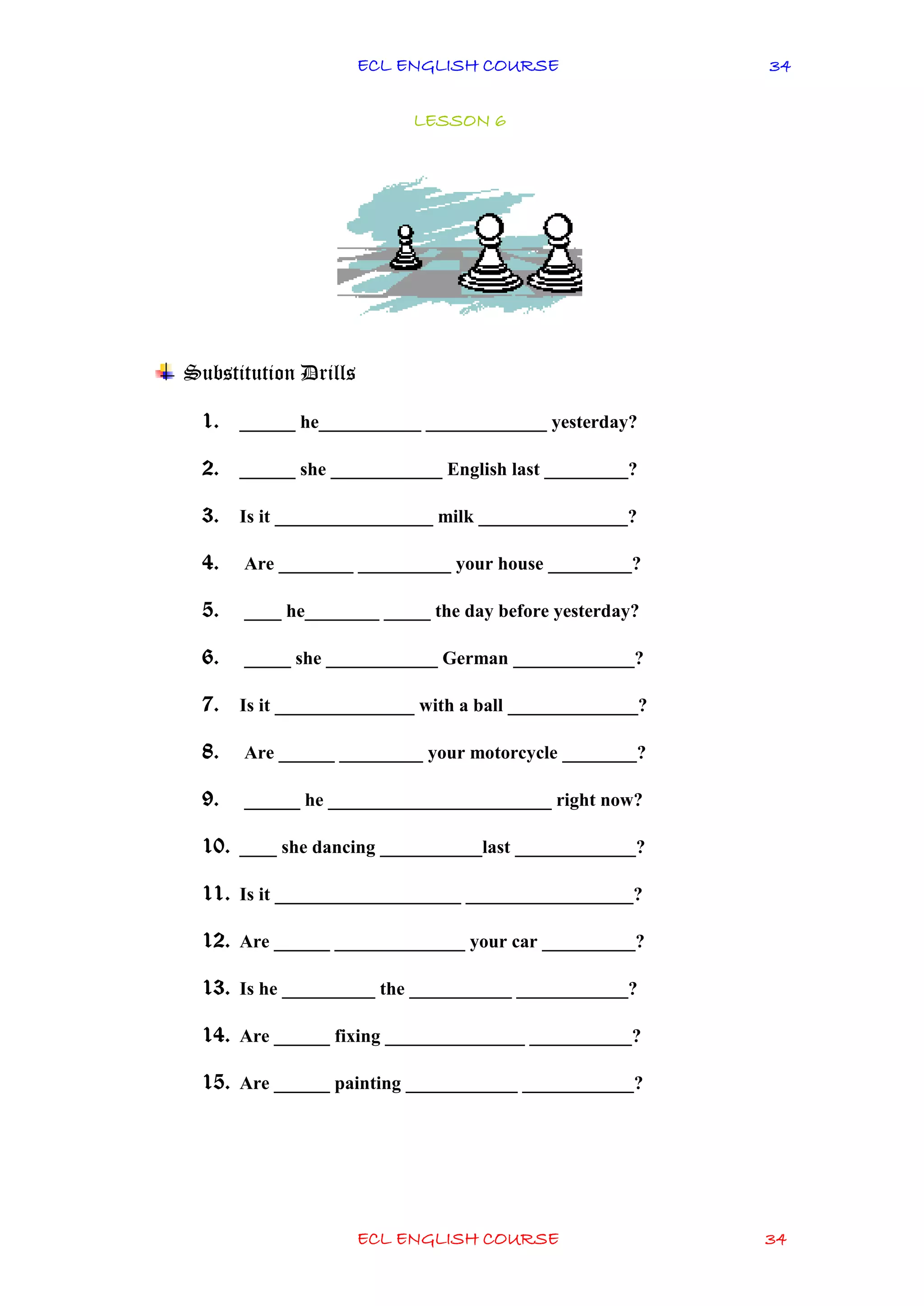 ECL ENGLISH COURSE
ECL ENGLISH COURSE 34
34
LESSON 6
Substitution Drills
1. ______ he___________ _____________ yesterday?
2. ______ she ____________ English last _________?
3. Is it _________________ milk ________________?
4. Are ________ __________ your house _________?
5. ____ he________ _____ the day before yesterday?
6. _____ she ____________ German _____________?
7. Is it _______________ with a ball ______________?
8. Are ______ _________ your motorcycle ________?
9. ______ he ________________________ right now?
10. ____ she dancing ___________last _____________?
11. Is it ____________________ __________________?
12. Are ______ ______________ your car __________?
13. Is he __________ the ___________ ____________?
14. Are ______ fixing _______________ ___________?
15. Are ______ painting ____________ ____________?
 