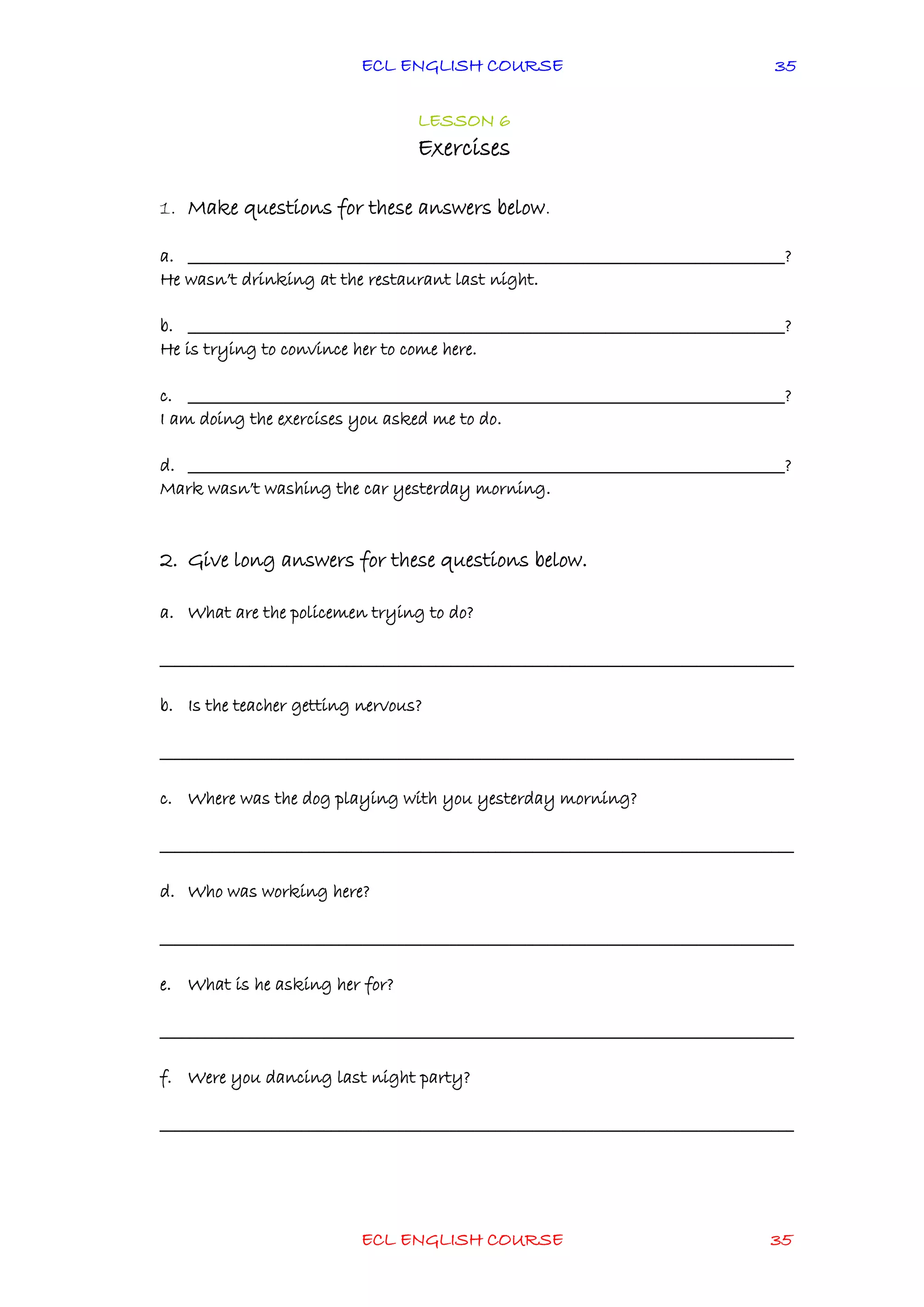 ECL ENGLISH COURSE
ECL ENGLISH COURSE 35
35
LESSON 6
Exercises
1. Make questions for these answers below.
a. ________________________________________________________________________________?
He wasn’t drinking at the restaurant last night.
b. ________________________________________________________________________________?
He is trying to convince her to come here.
c. ________________________________________________________________________________?
I am doing the exercises you asked me to do.
d. ________________________________________________________________________________?
Mark wasn’t washing the car yesterday morning.
2. Give long answers for these questions below.
a. What are the policemen trying to do?
_____________________________________________________________________________________
b. Is the teacher getting nervous?
_____________________________________________________________________________________
c. Where was the dog playing with you yesterday morning?
_____________________________________________________________________________________
d. Who was working here?
_____________________________________________________________________________________
e. What is he asking her for?
_____________________________________________________________________________________
f. Were you dancing last night party?
_____________________________________________________________________________________
 