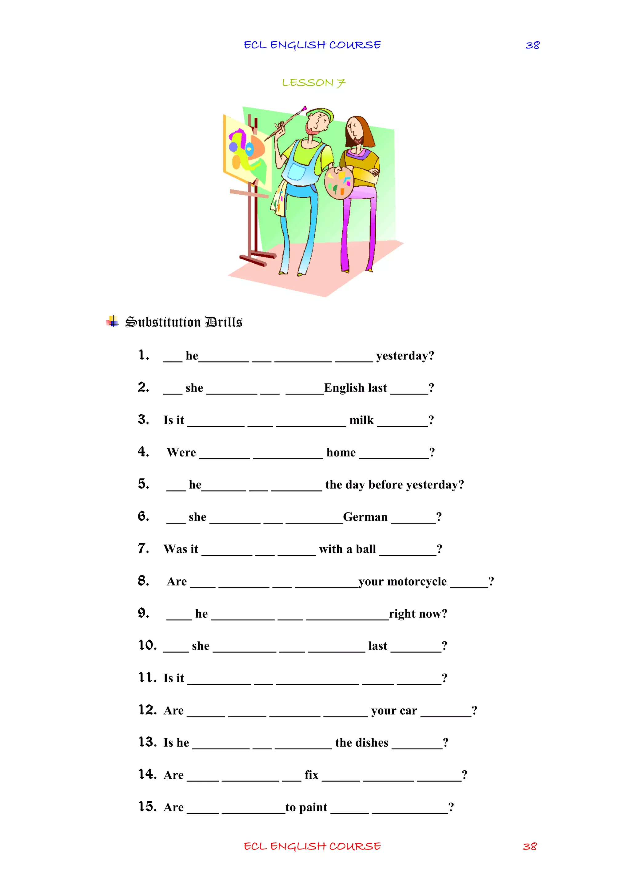 ECL ENGLISH COURSE
ECL ENGLISH COURSE 38
38
LESSON 7
Substitution Drills
1. ___ he________ ___ _________ ______ yesterday?
2. ___ she ________ ___ ______English last ______?
3. Is it _________ ____ ___________ milk ________?
4. Were ________ ___________ home ___________?
5. ___ he_______ ___ ________ the day before yesterday?
6. ___ she ________ ___ _________German _______?
7. Was it ________ ___ ______ with a ball _________?
8. Are ____ ________ ___ __________your motorcycle ______?
9. ____ he __________ ____ _____________right now?
10. ____ she __________ ____ _________ last ________?
11. Is it __________ ___ _____________ _____ _______?
12. Are ______ ______ ________ _______ your car ________?
13. Is he _________ ___ _________ the dishes ________?
14. Are _____ _________ ___ fix ______ ________ _______?
15. Are _____ __________to paint ______ ____________?
 