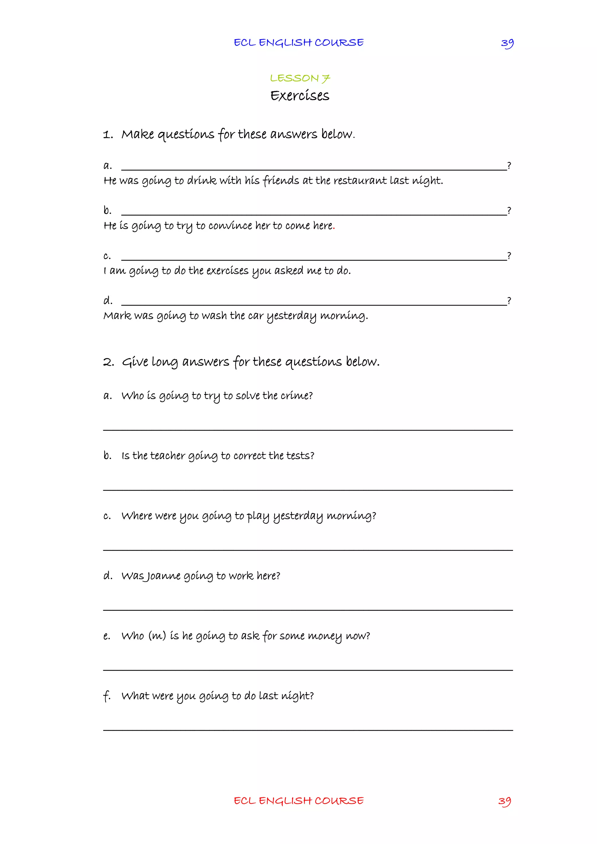 ECL ENGLISH COURSE
ECL ENGLISH COURSE 39
39
LESSON 7
Exercises
1. Make questions for these answers below.
a. ________________________________________________________________________________?
He was going to drink with his friends at the restaurant last night.
b. ________________________________________________________________________________?
He is going to try to convince her to come here.
c. ________________________________________________________________________________?
I am going to do the exercises you asked me to do.
d. ________________________________________________________________________________?
Mark was going to wash the car yesterday morning.
2. Give long answers for these questions below.
a. Who is going to try to solve the crime?
_____________________________________________________________________________________
b. Is the teacher going to correct the tests?
_____________________________________________________________________________________
c. Where were you going to play yesterday morning?
_____________________________________________________________________________________
d. Was Joanne going to work here?
_____________________________________________________________________________________
e. Who (m) is he going to ask for some money now?
_____________________________________________________________________________________
f. What were you going to do last night?
_____________________________________________________________________________________
 