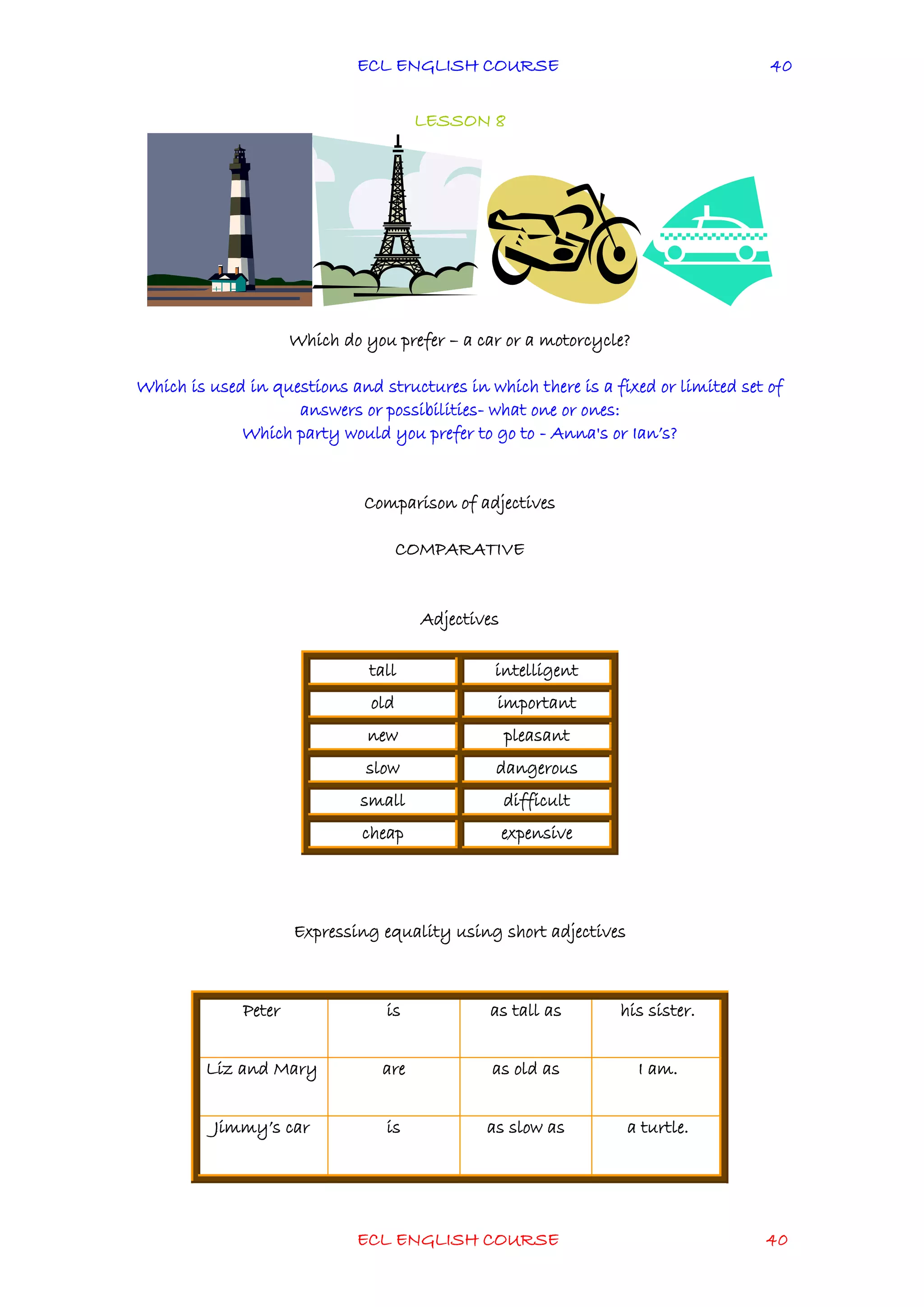 ECL ENGLISH COURSE
ECL ENGLISH COURSE 40
40
LESSON 8
Which do you prefer – a car or a motorcycle?
Which is used in questions and structures in which there is a fixed or limited set of
answers or possibilities- what one or ones:
Which party would you prefer to go to - Anna's or Ian’s?
Comparison of adjectives
COMPARATIVE
Adjectives
Expressing equality using short adjectives
tall intelligent
old important
new pleasant
slow dangerous
small difficult
cheap expensive
Peter is as tall as his sister.
Liz and Mary are as old as I am.
Jimmy’s car is as slow as a turtle.
 