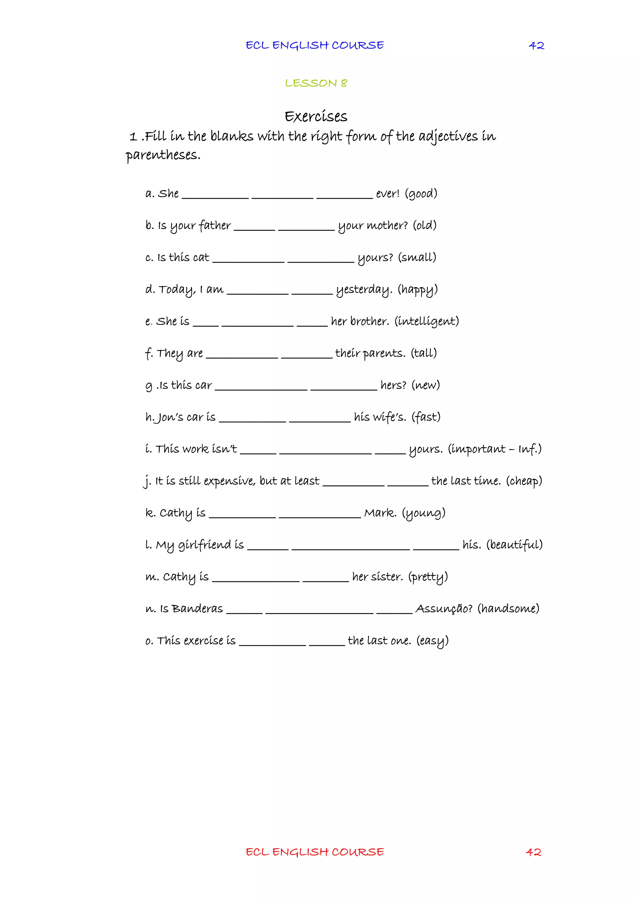 ECL ENGLISH COURSE
ECL ENGLISH COURSE 42
42
LESSON 8
Exercises
1 .Fill in the blanks with the right form of the adjectives in
parentheses.
a. She _____________ ____________ ___________ ever! (good)
b. Is your father ________ ___________ your mother? (old)
c. Is this cat ______________ _____________ yours? (small)
d. Today, I am ____________ ________ yesterday. (happy)
e. She is _____ ______________ ______ her brother. (intelligent)
f. They are ______________ __________ their parents. (tall)
g .Is this car __________________ _____________ hers? (new)
h. Jon’s car is _____________ ____________ his wife’s. (fast)
i. This work isn’t _______ __________________ ______ yours. (important – Inf.)
j. It is still expensive, but at least ____________ ________ the last time. (cheap)
k. Cathy is _____________ ________________ Mark. (young)
l. My girlfriend is ________ _______________________ _________ his. (beautiful)
m. Cathy is _________________ _________ her sister. (pretty)
n. Is Banderas _______ _____________________ _______ Assunção? (handsome)
o. This exercise is _____________ _______ the last one. (easy)
 