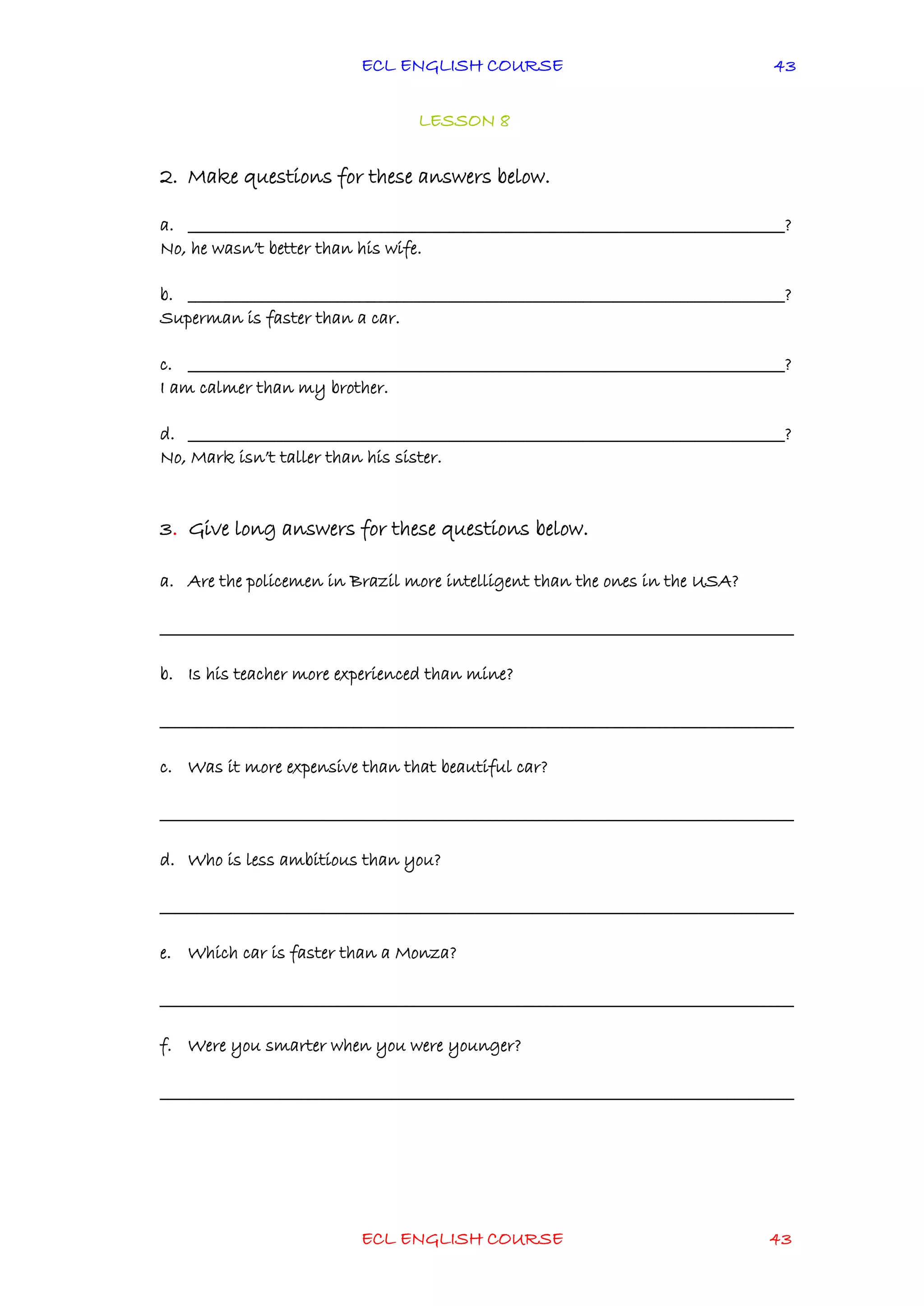 ECL ENGLISH COURSE
ECL ENGLISH COURSE 43
43
LESSON 8
2. Make questions for these answers below.
a. ________________________________________________________________________________?
No, he wasn’t better than his wife.
b. ________________________________________________________________________________?
Superman is faster than a car.
c. ________________________________________________________________________________?
I am calmer than my brother.
d. ________________________________________________________________________________?
No, Mark isn’t taller than his sister.
3. Give long answers for these questions below.
a. Are the policemen in Brazil more intelligent than the ones in the USA?
_____________________________________________________________________________________
b. Is his teacher more experienced than mine?
_____________________________________________________________________________________
c. Was it more expensive than that beautiful car?
_____________________________________________________________________________________
d. Who is less ambitious than you?
_____________________________________________________________________________________
e. Which car is faster than a Monza?
_____________________________________________________________________________________
f. Were you smarter when you were younger?
_____________________________________________________________________________________
 