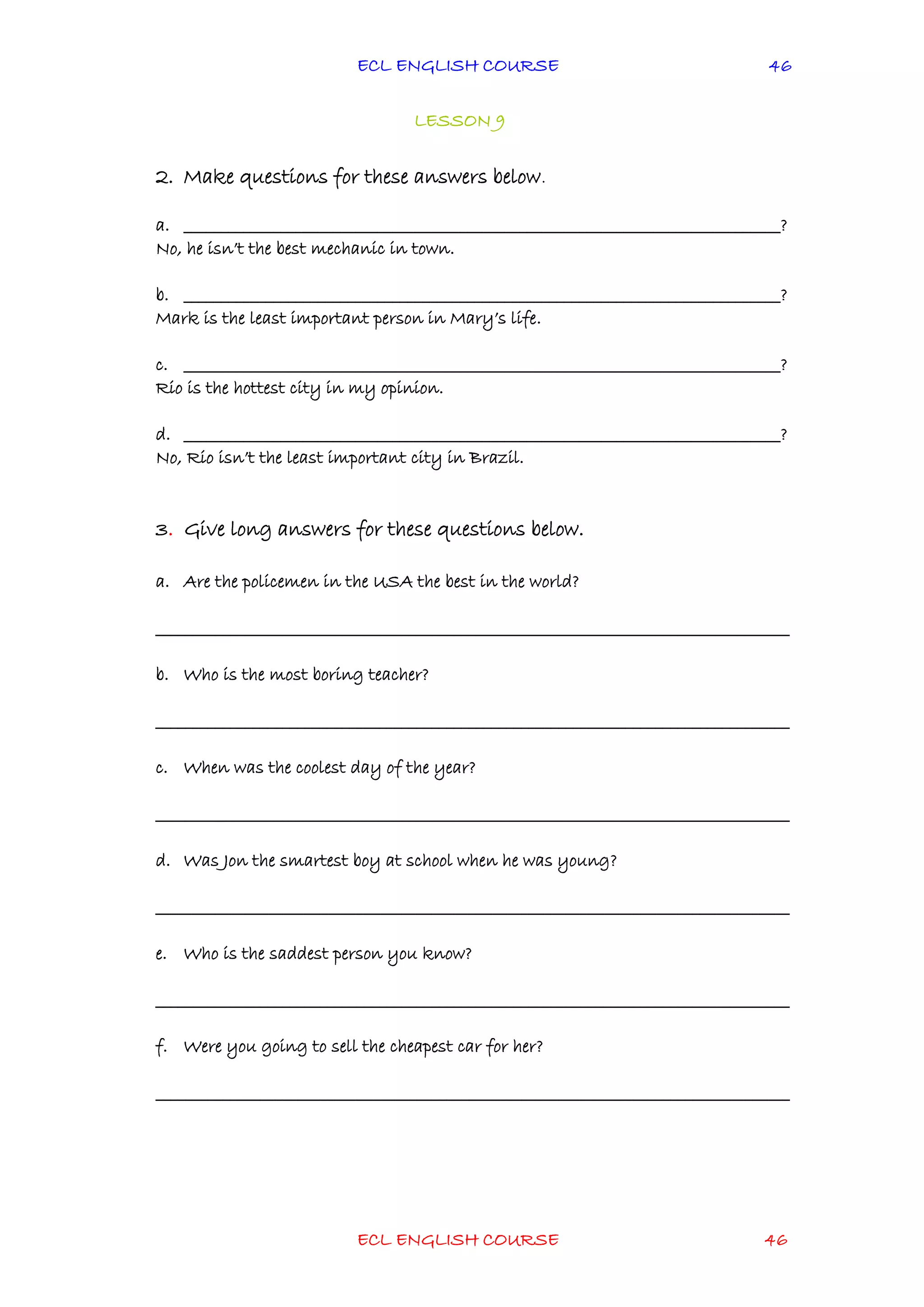 ECL ENGLISH COURSE
ECL ENGLISH COURSE 46
46
LESSON 9
2. Make questions for these answers below.
a. ________________________________________________________________________________?
No, he isn’t the best mechanic in town.
b. ________________________________________________________________________________?
Mark is the least important person in Mary’s life.
c. ________________________________________________________________________________?
Rio is the hottest city in my opinion.
d. ________________________________________________________________________________?
No, Rio isn’t the least important city in Brazil.
3. Give long answers for these questions below.
a. Are the policemen in the USA the best in the world?
_____________________________________________________________________________________
b. Who is the most boring teacher?
_____________________________________________________________________________________
c. When was the coolest day of the year?
_____________________________________________________________________________________
d. Was Jon the smartest boy at school when he was young?
_____________________________________________________________________________________
e. Who is the saddest person you know?
_____________________________________________________________________________________
f. Were you going to sell the cheapest car for her?
_____________________________________________________________________________________
 