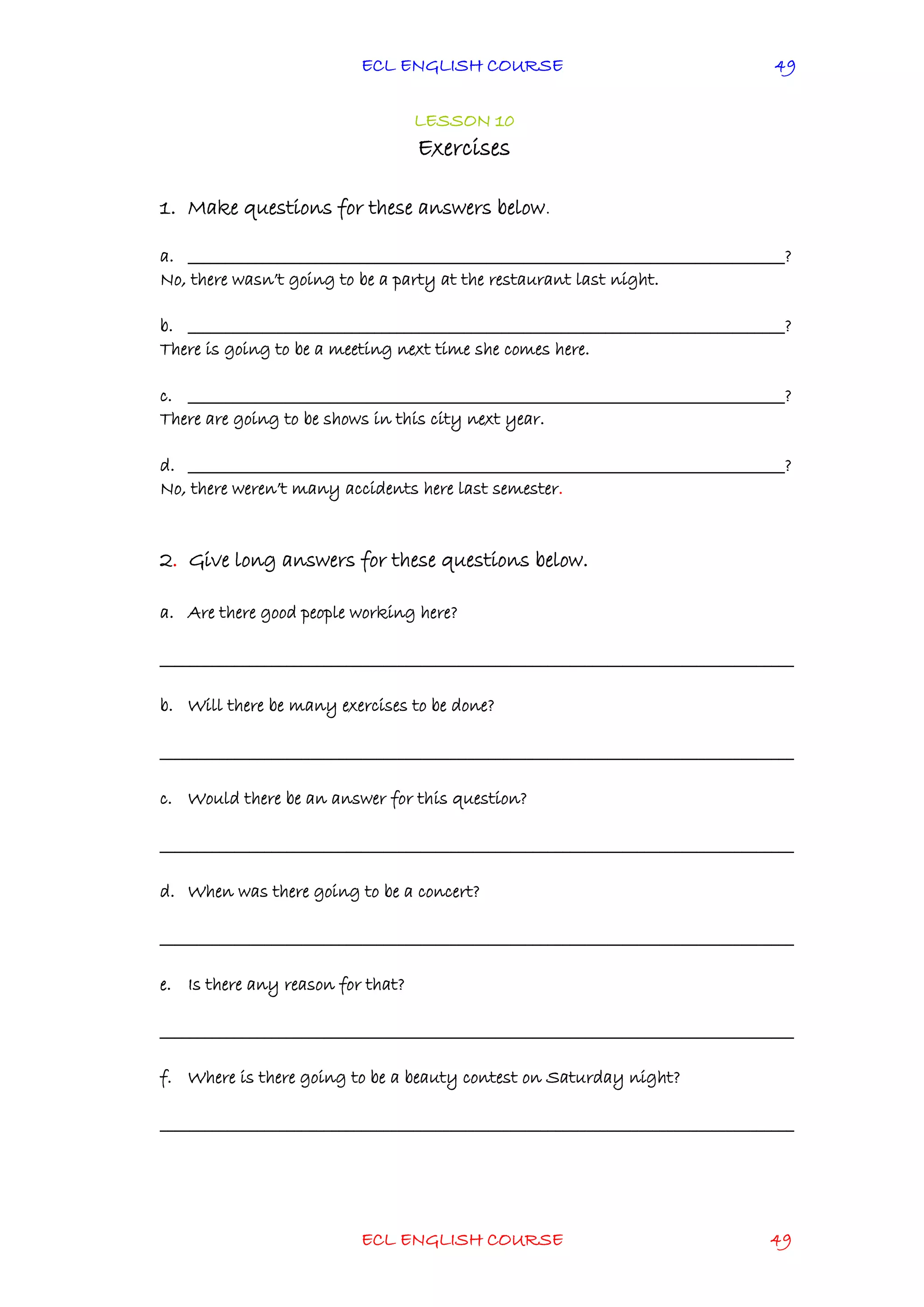 ECL ENGLISH COURSE
ECL ENGLISH COURSE 49
49
LESSON 10
Exercises
1. Make questions for these answers below.
a. ________________________________________________________________________________?
No, there wasn’t going to be a party at the restaurant last night.
b. ________________________________________________________________________________?
There is going to be a meeting next time she comes here.
c. ________________________________________________________________________________?
There are going to be shows in this city next year.
d. ________________________________________________________________________________?
No, there weren’t many accidents here last semester.
2. Give long answers for these questions below.
a. Are there good people working here?
_____________________________________________________________________________________
b. Will there be many exercises to be done?
_____________________________________________________________________________________
c. Would there be an answer for this question?
_____________________________________________________________________________________
d. When was there going to be a concert?
_____________________________________________________________________________________
e. Is there any reason for that?
_____________________________________________________________________________________
f. Where is there going to be a beauty contest on Saturday night?
_____________________________________________________________________________________
 