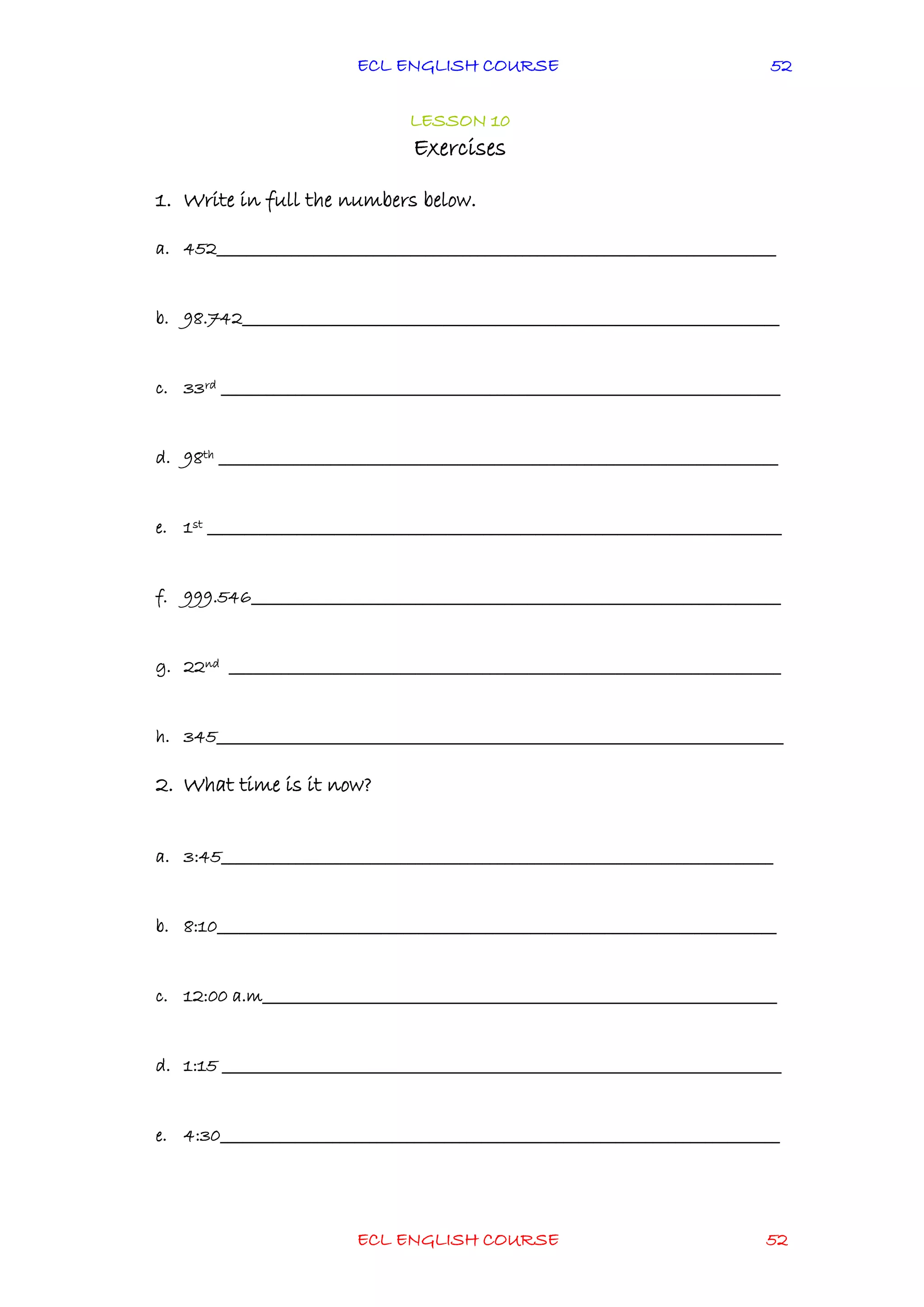 ECL ENGLISH COURSE
ECL ENGLISH COURSE 52
52
LESSON 10
Exercises
1. Write in full the numbers below.
a. 452___________________________________________________________________________
b. 98.742________________________________________________________________________
c. 33rd ___________________________________________________________________________
d. 98th ___________________________________________________________________________
e. 1st _____________________________________________________________________________
f. 999.546_______________________________________________________________________
g. 22nd __________________________________________________________________________
h. 345____________________________________________________________________________
2. What time is it now?
a. 3:45__________________________________________________________________________
b. 8:10___________________________________________________________________________
c. 12:00 a.m_____________________________________________________________________
d. 1:15 ___________________________________________________________________________
e. 4:30___________________________________________________________________________
 