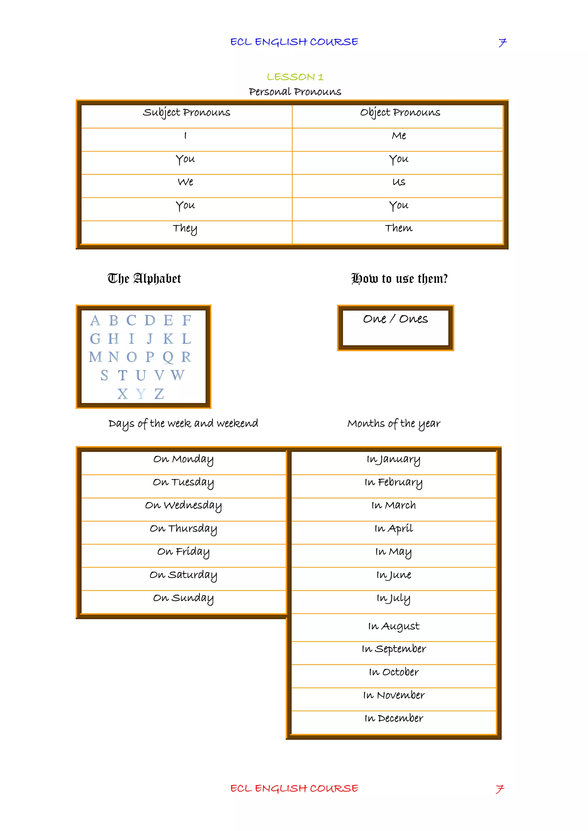 ECL ENGLISH COURSE
ECL ENGLISH COURSE 7
7
LESSON 1
Personal Pronouns
Subject Pronouns Object Pronouns
I Me
You You
We Us
You You
They Them
The Alphabet How to use them?
One / Ones
Days of the week and weekend Months of the year
On Monday In January
On Tuesday In February
On Wednesday In March
On Thursday In April
On Friday In May
On Saturday In June
On Sunday In July
In August
In September
In October
In November
In December
 