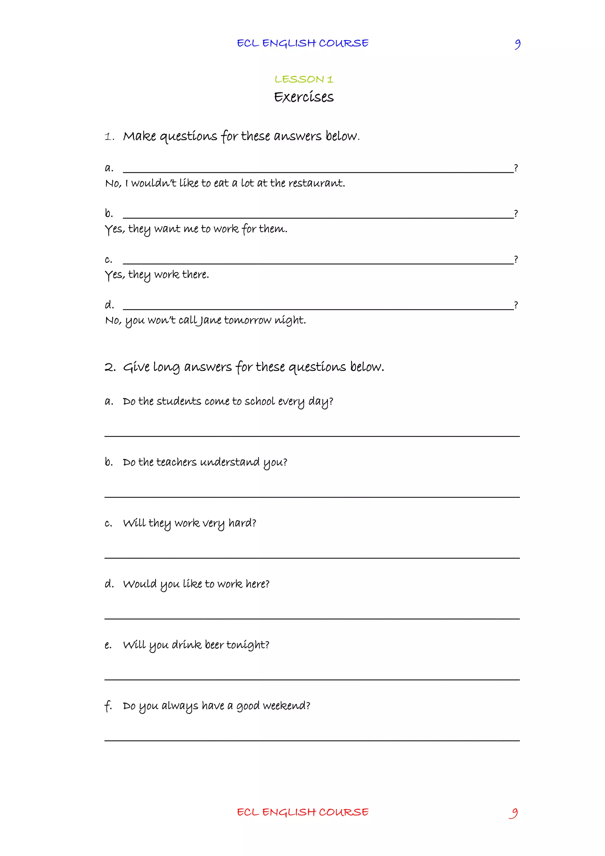 ECL ENGLISH COURSE
ECL ENGLISH COURSE 9
9
LESSON 1
Exercises
1. Make questions for these answers below.
a. ________________________________________________________________________________?
No, I wouldn’t like to eat a lot at the restaurant.
b. ________________________________________________________________________________?
Yes, they want me to work for them.
c. ________________________________________________________________________________?
Yes, they work there.
d. ________________________________________________________________________________?
No, you won’t call Jane tomorrow night.
2. Give long answers for these questions below.
a. Do the students come to school every day?
_____________________________________________________________________________________
b. Do the teachers understand you?
_____________________________________________________________________________________
c. Will they work very hard?
_____________________________________________________________________________________
d. Would you like to work here?
_____________________________________________________________________________________
e. Will you drink beer tonight?
_____________________________________________________________________________________
f. Do you always have a good weekend?
_____________________________________________________________________________________
 