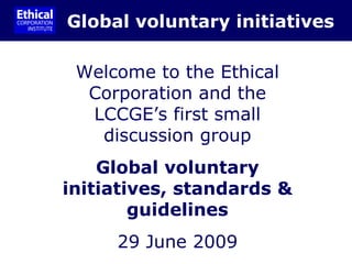 Global voluntary initiatives Welcome to the Ethical Corporation and the LCCGE’s first small discussion group Global voluntary initiatives, standards & guidelines 29 June 2009 