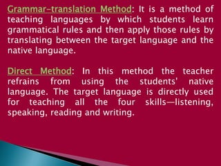Grammar-translation Method: It is a method of
teaching languages by which students learn
grammatical rules and then apply those rules by
translating between the target language and the
native language.
Direct Method: In this method the teacher
refrains from using the students' native
language. The target language is directly used
for teaching all the four skills—listening,
speaking, reading and writing.
 