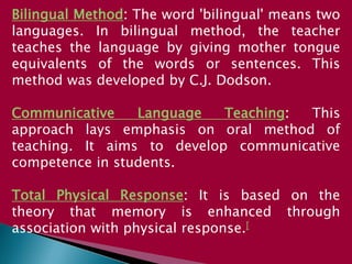 Bilingual Method: The word 'bilingual' means two
languages. In bilingual method, the teacher
teaches the language by giving mother tongue
equivalents of the words or sentences. This
method was developed by C.J. Dodson.
Communicative Language Teaching: This
approach lays emphasis on oral method of
teaching. It aims to develop communicative
competence in students.
Total Physical Response: It is based on the
theory that memory is enhanced through
association with physical response.[
 