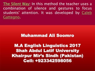 The Silent Way: In this method the teacher uses a
combination of silence and gestures to focus
students' attention. It was developed by Caleb
Gattegno.
Muhammad Ali Soomro
M.A English Linguistics 2017
Shah Abdul Latif University
Khairpur Mir’s Sindh (Pakistan)
Cell: +923342598056
 