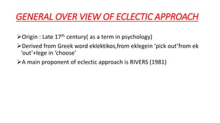 GENERAL OVER VIEW OF ECLECTIC APPROACH
Origin : Late 17th century( as a term in psychology)
Derived from Greek word eklektikos,from eklegein ‘pick out’from ek
‘out’+lege in ‘choose’
A main proponent of eclectic approach is RIVERS (1981)
 