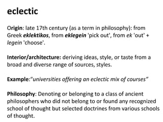 eclectic
Origin: late 17th century (as a term in philosophy): from
Greek eklektikos, from eklegein 'pick out', from ek 'out' +
legein 'choose'.
Interior/architecture: deriving ideas, style, or taste from a
broad and diverse range of sources, styles.
Example:“universities offering an eclectic mix of courses”
Philosophy: Denoting or belonging to a class of ancient
philosophers who did not belong to or found any recognized
school of thought but selected doctrines from various schools
of thought.
 