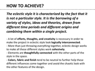 The eclectic style it is characterized by the fact that it
is not a particular style. It is the borrowing of a
variety of styles, ideas and theories, drawn from
different time periods and different origins and
combining them within a single project.
- A lot of efforts, thoughts, and creativity is necessary in order to
make the project in eclectic style look logically interconnected.
- More than just throwing everything together, eclectic design works
to make all these different styles work cohesively.
- Elements are thoughtfully connected with the other parts of the
style in the space.
- Colors, fabric and finish tend to be neutral to further help these
different influences come together and avoid the chaotic look with
the other features of the design.
HOW TO ACHIEVE?
 