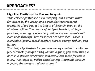 APPROACHES?
High Rise Penthouse by Maxime Jacquet:
“The eclectic penthouse is like stepping into a dream world
fantasized by the young, and personifies the treasured
memories of the old. It is a breath of fresh air, even on the
nineteenth floor. The bazaar of designer blankets, vintage
furniture, neon signs, accents of antique cartoon murals and
even bear skin rugs, here all senses are nourished. There is
everything, luxury, casual comfort, vibrant energy, fashion, and
humor.
The design by Maxime Jacquet was clearly created to make one
feel completely unique and if you are a guest, you know this is a
once in a lifetime experience, in a marvelous space for you to
enjoy. You might as well be traveling in a time warp museum
enjoying champagne and macaroons.”
 