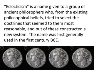 “Eclecticism” is a name given to a group of
ancient philosophers who, from the existing
philosophical beliefs, tried to select the
doctrines that seemed to them most
reasonable, and out of these constructed a
new system. The name was first generally
used in the first century BCE.
 